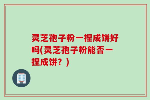 灵芝孢子粉一捏成饼好吗(灵芝孢子粉能否一捏成饼？)