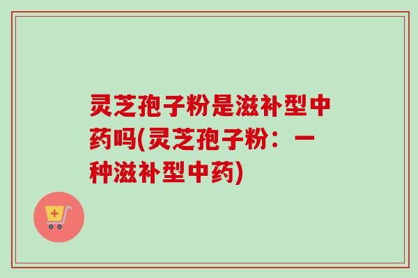 灵芝孢子粉是滋补型中药吗(灵芝孢子粉：一种滋补型中药)