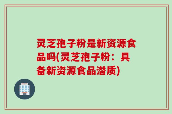 灵芝孢子粉是新资源食品吗(灵芝孢子粉：具备新资源食品潜质)