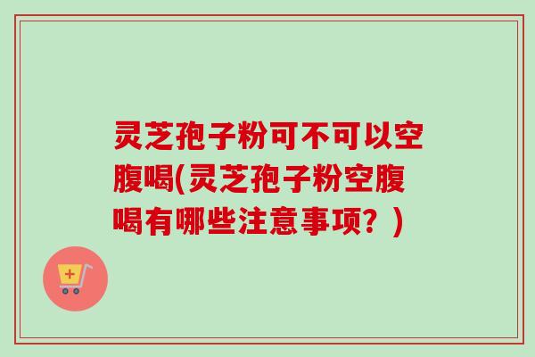 灵芝孢子粉可不可以空腹喝(灵芝孢子粉空腹喝有哪些注意事项？)