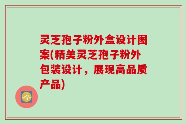灵芝孢子粉外盒设计图案(精美灵芝孢子粉外包装设计,展现高品质产品) 灵芝孢子粉外盒设计图案(精美灵芝孢子粉外包装设计,展现高品质产品)