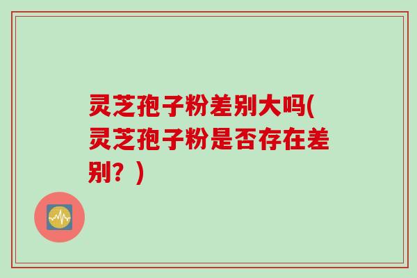 灵芝孢子粉差别大吗(灵芝孢子粉是否存在差别?) 灵芝孢子粉差别大吗(灵芝孢子粉是否存在差别?)