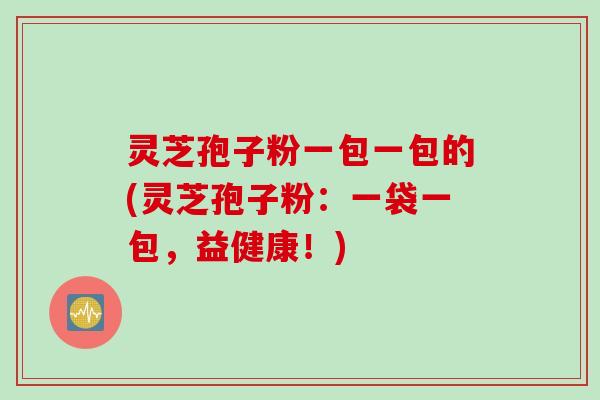 灵芝孢子粉一包一包的(灵芝孢子粉:一袋一包,益健康!) 灵芝孢子粉一包一包的(灵芝孢子粉:一袋一包,益健康!)