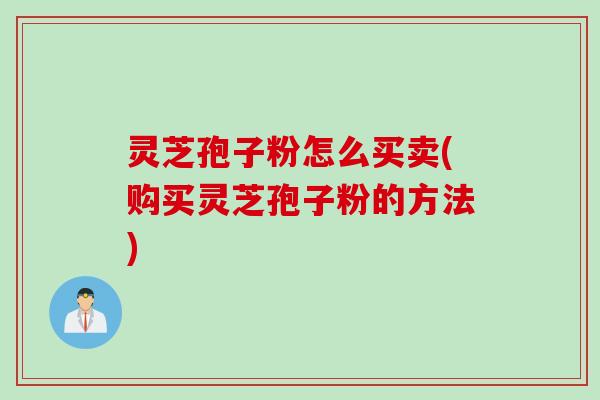 灵芝孢子粉怎么买卖(购买灵芝孢子粉的方法)