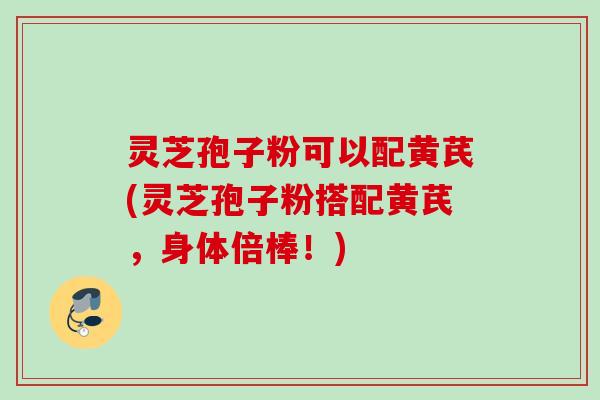 灵芝孢子粉可以配黄芪(灵芝孢子粉搭配黄芪,身体倍棒!) 灵芝孢子粉可以配黄芪(灵芝孢子粉搭配黄芪,身体倍棒!)