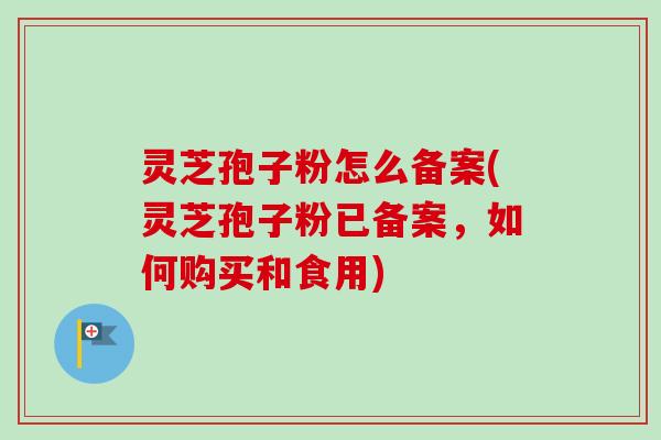 灵芝孢子粉怎么备案(灵芝孢子粉已备案，如何购买和食用)