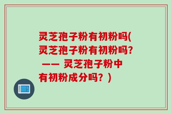 灵芝孢子粉有初粉吗(灵芝孢子粉有初粉吗？ —— 灵芝孢子粉中有初粉成分吗？)
