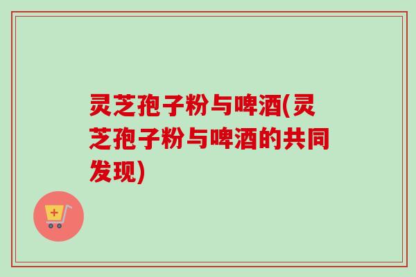 灵芝孢子粉与啤酒(灵芝孢子粉与啤酒的共同发现)