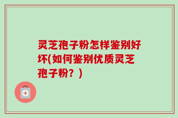 灵芝孢子粉怎样鉴别好坏(如何鉴别优质灵芝孢子粉？)