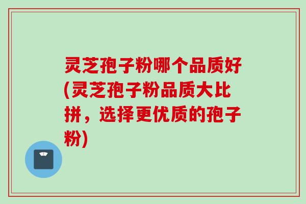 灵芝孢子粉哪个品质好(灵芝孢子粉品质大比拼，选择更优质的孢子粉)