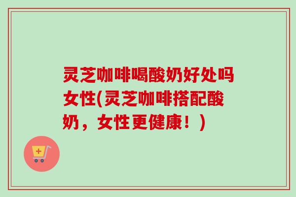 灵芝咖啡喝酸奶好处吗女性(灵芝咖啡搭配酸奶，女性更健康！)
