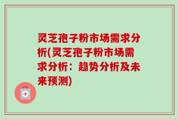 灵芝孢子粉市场需求分析(灵芝孢子粉市场需求分析：趋势分析及未来预测)
