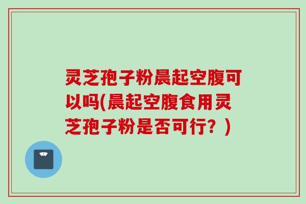 灵芝孢子粉晨起空腹可以吗(晨起空腹食用灵芝孢子粉是否可行？)