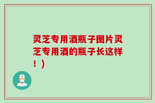 灵芝专用酒瓶子图片灵芝专用酒的瓶子长这样！)