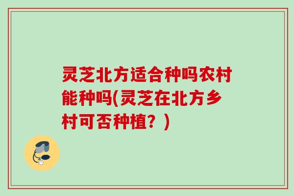 灵芝北方适合种吗农村能种吗(灵芝在北方乡村可否种植？)