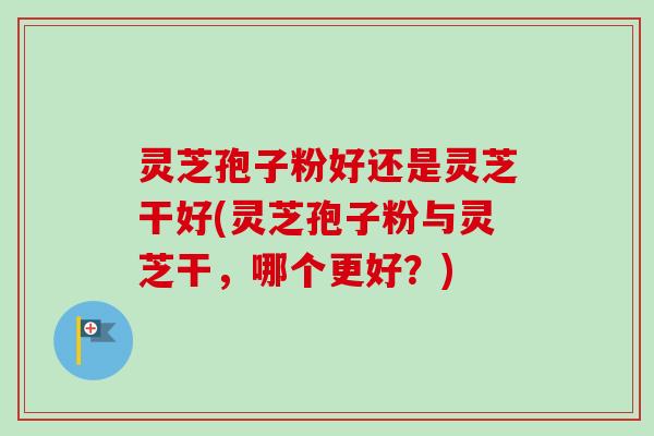 灵芝孢子粉好还是灵芝干好(灵芝孢子粉与灵芝干,哪个更好?) 灵芝孢子粉好还是灵芝干好(灵芝孢子粉与灵芝干,哪个更好?)