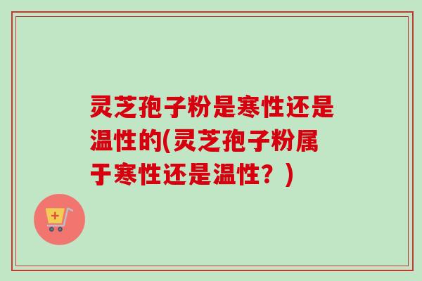 灵芝孢子粉是寒性还是温性的(灵芝孢子粉属于寒性还是温性？)