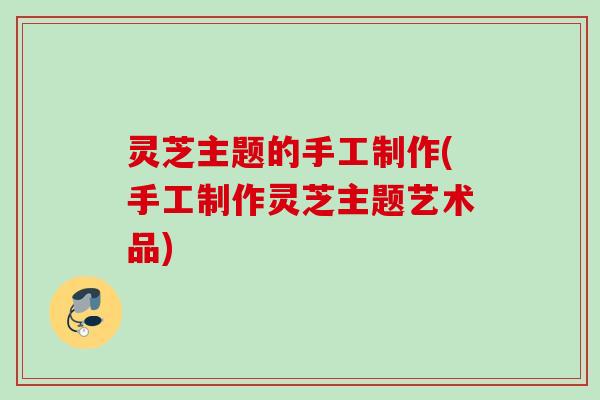 灵芝主题的手工制作(手工制作灵芝主题艺术品)