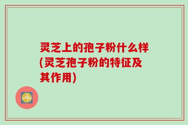 灵芝上的孢子粉什么样(灵芝孢子粉的特征及其作用)