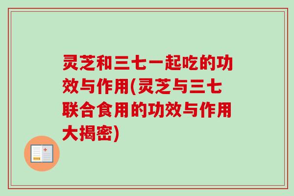 灵芝和三七一起吃的功效与作用(灵芝与三七联合食用的功效与作用大揭密) 灵芝和三七一起吃的功效与作用(灵芝与三七联合食用的功效与作用大揭密)