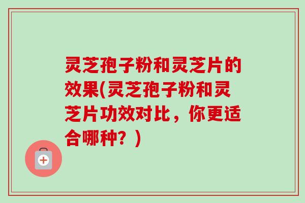 灵芝孢子粉和灵芝片的效果(灵芝孢子粉和灵芝片功效对比，你更适合哪种？)