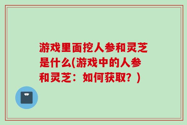 游戏里面挖人参和灵芝是什么(游戏中的人参和灵芝：如何获取？)