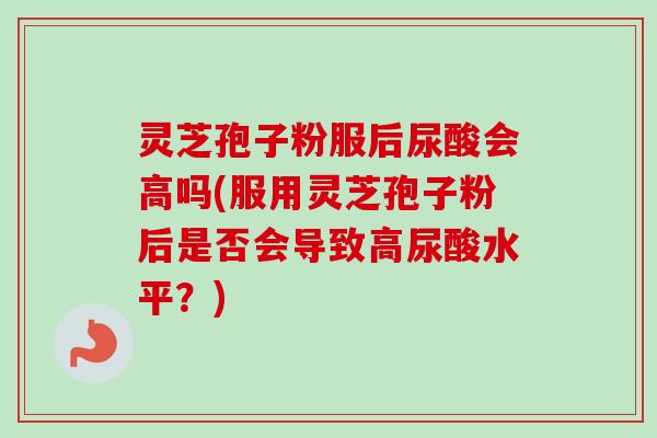灵芝孢子粉服后尿酸会高吗(服用灵芝孢子粉后是否会导致高尿酸水平？)