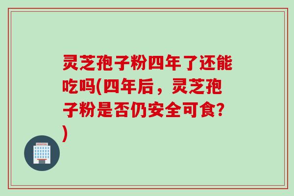 灵芝孢子粉四年了还能吃吗(四年后，灵芝孢子粉是否仍安全可食？)