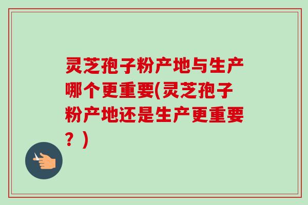 灵芝孢子粉产地与生产哪个更重要(灵芝孢子粉产地还是生产更重要？)