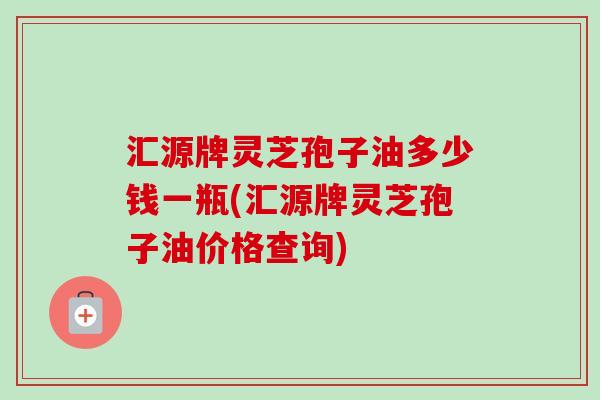 汇源牌灵芝孢子油多少钱一瓶(汇源牌灵芝孢子油价格查询)