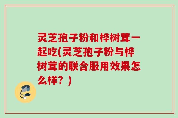 灵芝孢子粉和桦树茸一起吃(灵芝孢子粉与桦树茸的联合服用效果怎么样？)