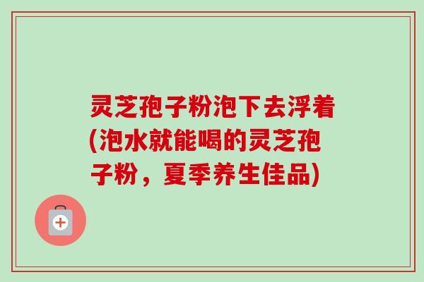 灵芝孢子粉泡下去浮着(泡水就能喝的灵芝孢子粉，夏季养生佳品)