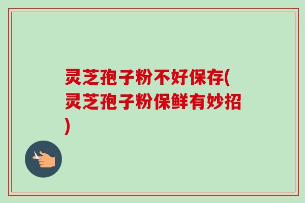 灵芝孢子粉不好保存(灵芝孢子粉保鲜有妙招)