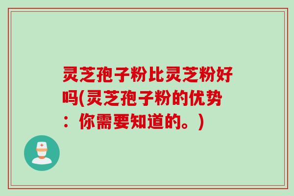 灵芝孢子粉比灵芝粉好吗(灵芝孢子粉的优势：你需要知道的。)