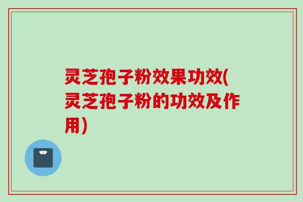 灵芝孢子粉效果功效(灵芝孢子粉的功效及作用)