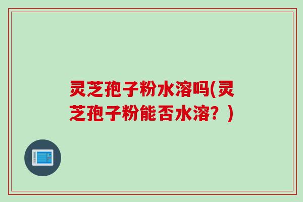 灵芝孢子粉水溶吗(灵芝孢子粉能否水溶？)