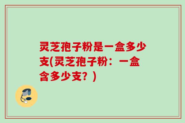灵芝孢子粉是一盒多少支(灵芝孢子粉：一盒含多少支？)