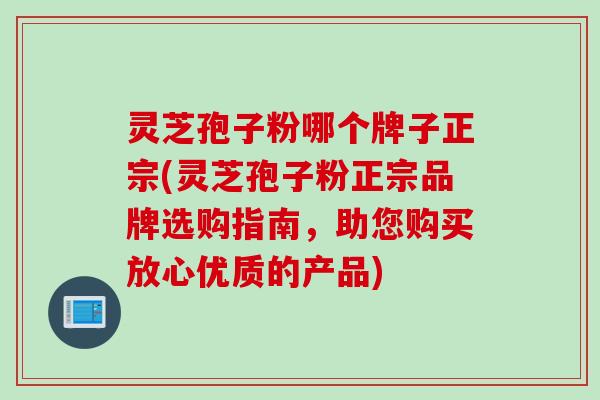 灵芝孢子粉哪个牌子正宗(灵芝孢子粉正宗品牌选购指南，助您购买放心优质的产品)