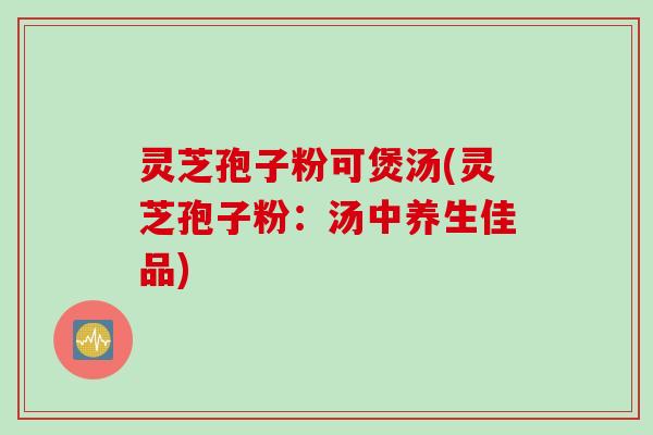 灵芝孢子粉可煲汤(灵芝孢子粉:汤中养生佳品) 灵芝孢子粉可煲汤(灵芝孢子粉:汤中养生佳品)