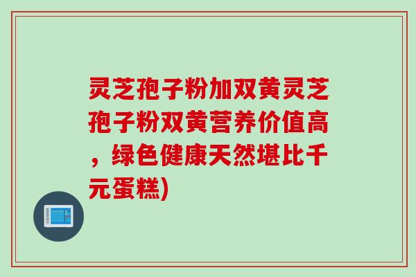 灵芝孢子粉加双黄灵芝孢子粉双黄营养价值高，绿色健康天然堪比千元蛋糕)