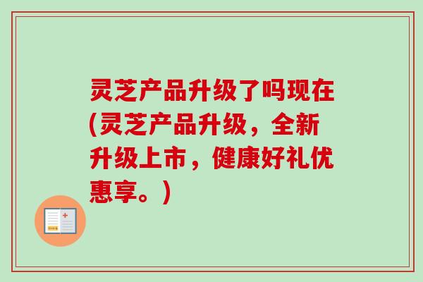 灵芝产品升级了吗现在(灵芝产品升级，全新升级上市，健康好礼优惠享。)