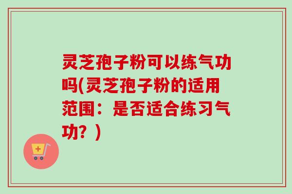 灵芝孢子粉可以练气功吗(灵芝孢子粉的适用范围：是否适合练习气功？)
