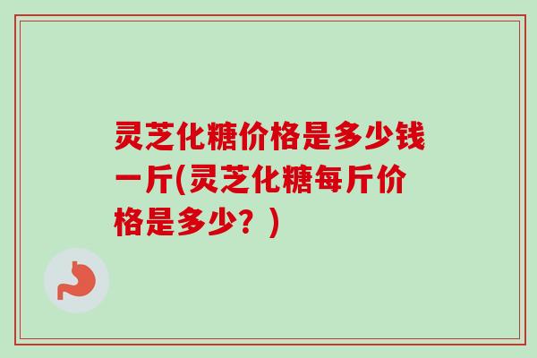 灵芝化糖价格是多少钱一斤(灵芝化糖每斤价格是多少？)