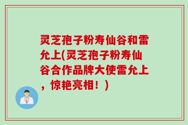 灵芝孢子粉寿仙谷和雷允上(灵芝孢子粉寿仙谷合作品牌大使雷允上，惊艳亮相！)