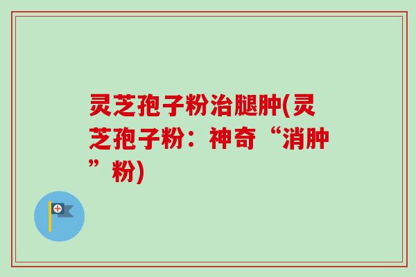 灵芝孢子粉治腿肿(灵芝孢子粉：神奇“消肿”粉)
