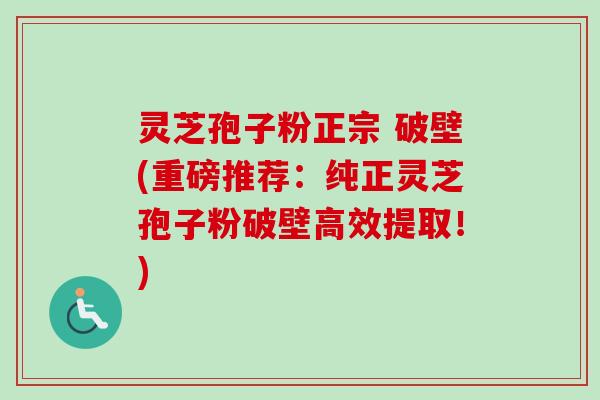灵芝孢子粉正宗 破壁(重磅推荐：纯正灵芝孢子粉破壁高效提取！)