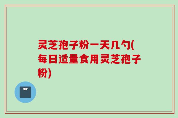 灵芝孢子粉一天几勺(每日适量食用灵芝孢子粉)