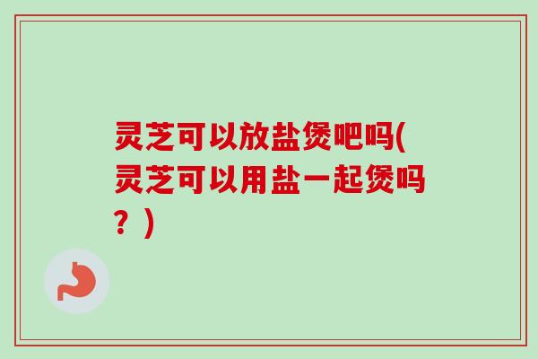灵芝可以放盐煲吧吗(灵芝可以用盐一起煲吗？)