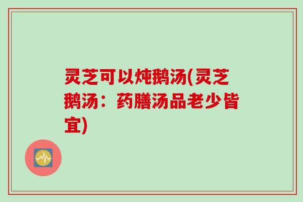 灵芝可以炖鹅汤(灵芝鹅汤：药膳汤品老少皆宜)