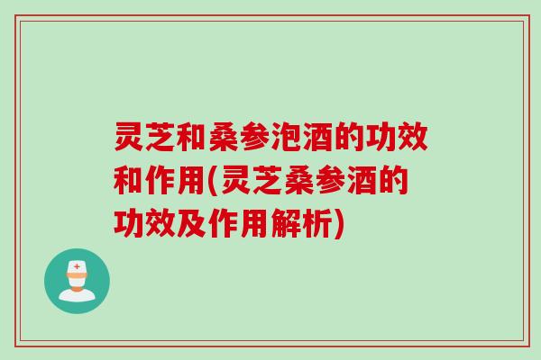 灵芝和桑参泡酒的功效和作用(灵芝桑参酒的功效及作用解析)